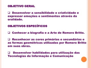 OBJETIVO GERAL

 Desenvolver a sensibilidade e criatividade e
expressar emoções e sentimentos através da
oralidade.

OBJETIVOS ESPECÍFICOS

 Conhecer a biografia e a Arte de Romero Britto.

 Reconhecer as cores primárias e secundárias e
as formas geométricas utilizadas por Romero Britto
em suas obras.

 Desenvolver habilidades para utilização das
Tecnologias da Informação e Comunicação
 