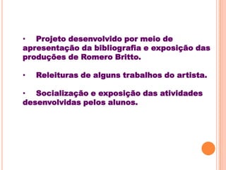 • Projeto desenvolvido por meio de
apresentação da bibliografia e exposição das
produções de Romero Britto.

•   Releituras de alguns trabalhos do artista.

• Socialização e exposição das atividades
desenvolvidas pelos alunos.
 