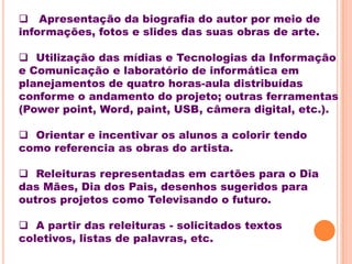  Apresentação da biografia do autor por meio de
informações, fotos e slides das suas obras de arte.

 Utilização das mídias e Tecnologias da Informação
e Comunicação e laboratório de informática em
planejamentos de quatro horas-aula distribuídas
conforme o andamento do projeto; outras ferramentas
(Power point, Word, paint, USB, câmera digital, etc.).

 Orientar e incentivar os alunos a colorir tendo
como referencia as obras do artista.

 Releituras representadas em cartões para o Dia
das Mães, Dia dos Pais, desenhos sugeridos para
outros projetos como Televisando o futuro.

 A partir das releituras - solicitados textos
coletivos, listas de palavras, etc.
 