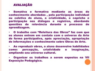 AVALIAÇÃO

• Somativa e formativa mediante as áreas do
conhecimento abordadas , pela participação individual
ou coletiva do aluno, a criatividade, o capricho e
participação nos diálogos e registros, abordando
questões de relevância durante o processo de
aprendizagem.
•    O trabalho com “Releitura das Obras” faz com que
os   alunos entrem em contato com o universo da Arte
de    forma participativa, após apreciação, apropriação
de   informações e conhecimento sobre Obras de Arte.
• Ao reproduzir obras, o aluno desenvolve habilidades
como:   percepção,    criatividade   e   imaginação,
ampliando seu universo cultural.
• Organizar os trabalhos a serem expostos na VII
Exposição Pedagógica.
 