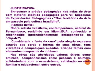 JUSTIFICATIVA:
   Enriquecer a prática pedagógica nas aulas de Arte
com material didático pedagógico para VII Exposição
de Experiências Pedagógicas - “Nos territórios da Arte
um passeio pela cultura brasileira”.
    Romero Britto:
   Nobre artista brasileiro, contemporâneo, natural de
Pernambuco, residindo em Miami/EUA, conhecido e
reconhecido internacionalmente destacando-se na
“Pop-Art”.
    Considerada a “arte da cura” pela alegria expressa
através das cores e formas de suas obras, tons
vibrantes e composições ousadas, criando temas com
elementos compostos do cubismo.
   Nas obras são abordados valores éticos como
amizade, companheirismo entre pessoas e animais,
solidariedade com o ecossistema, satisfação no meio
familiar e educacional, entre outros.
 