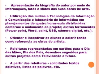 •   Apresentação da biografia do autor por meio de
informações, fotos e slides das suas obras de arte.

• Utilização das mídias e Tecnologias da Informação
e Comunicação e laboratório de informática em
planejamentos de quatro horas-aula distribuídas
conforme o andamento do projeto; outras ferramentas
(Power point, Word, paint, USB, câmera digital, etc.).

• Orientar e incentivar os alunos a colorir tendo
como referencia as obras do artista.

• Releituras representadas em cartões para o Dia
das Mães, Dia dos Pais, desenhos sugeridos para
outros projetos como Televisando o futuro.

• A partir das releituras - solicitados textos
coletivos, listas de palavras, etc.
 