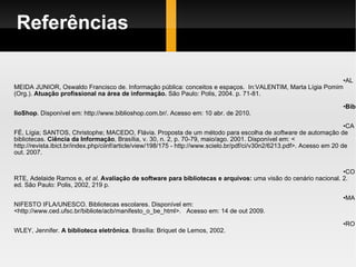 Referências ALMEIDA JUNIOR, Oswaldo Francisco de. Informação pública: conceitos e espaços.  In:VALENTIM, Marta Lígia Pomim  (Org.).  Atuação profissional na área de informação.  São Paulo: Polis, 2004. p. 71-81. BiblioShop . Disponível em: http://www.biblioshop.com.br/. Acesso em: 10 abr. de 2010. CAFÉ, Lígia; SANTOS, Christophe; MACEDO, Flávia. Proposta de um método para escolha de  software  de automação de bibliotecas.  Ciência da Informação , Brasília, v. 30, n. 2, p. 70-79, maio/ago. 2001. Disponível em: < http://revista.ibict.br/index.php/ciinf/article/view/198/175 - http://www.scielo.br/pdf/ci/v30n2/6213.pdf>. Acesso em 20 de out. 2007.  CORTE, Adelaide Ramos e,  et al .  Avaliação de software para bibliotecas e arquivos:  uma visão do cenário nacional. 2. ed. São Paulo: Polis, 2002, 219 p.  MANIFESTO IFLA/UNESCO. Bibliotecas escolares. Disponível em:  <http://www.ced.ufsc.br/bibliote/acb/manifesto_o_be_html>.  Acesso em: 14 de out 2009. ROWLEY, Jennifer.  A biblioteca eletrônica . Brasília: Briquet de Lemos, 2002. 