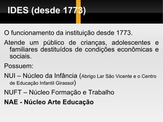 IDES (desde 1773) O funcionamento da instituição desde 1773. Atende um público de crianças, adolescentes e familiares destituídos de condições econômicas e sociais. Possuem:  NUI – Núcleo da Infância ( Abrigo Lar São Vicente e o Centro de Educação Infantil Girassol ) NUFT – Núcleo Formação e Trabalho NAE - Núcleo Arte Educação 