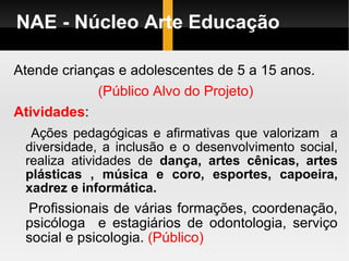 NAE - Núcleo Arte Educação Atende crianças e adolescentes de 5 a 15 anos. (Público Alvo do Projeto) Atividades : Ações pedagógicas e afirmativas que valorizam  a diversidade, a inclusão e o desenvolvimento social, realiza atividades de  dança, artes cênicas, artes plásticas , música e coro, esportes, capoeira, xadrez e informática. Profissionais de várias formações, coordenação, psicóloga  e estagiários de odontologia, serviço social e psicologia.  (Público) 