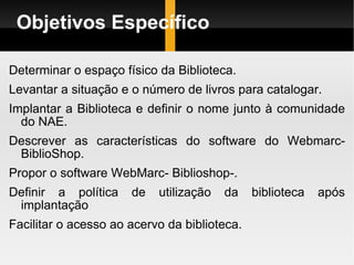 Objetivos Específico Determinar o espaço físico da Biblioteca. Levantar a situação e o número de livros para catalogar. Implantar a Biblioteca e definir o nome junto à comunidade do NAE. Descrever as características do software do Webmarc- BiblioShop. Propor o software WebMarc- Biblioshop-. Definir a política de utilização da biblioteca após implantação Facilitar o acesso ao acervo da biblioteca. 