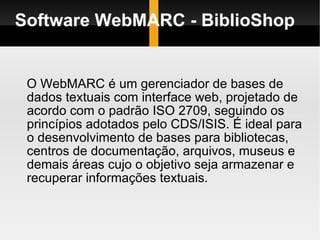 Software WebMARC - BiblioShop O WebMARC é um gerenciador de bases de dados textuais com interface web, projetado de acordo com o padrão ISO 2709, seguindo os princípios adotados pelo CDS/ISIS. É ideal para o desenvolvimento de bases para bibliotecas, centros de documentação, arquivos, museus e demais áreas cujo o objetivo seja armazenar e recuperar informações textuais.  