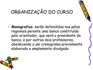 ORGANIZAÇÃO DO CURSO


• Monografias: serão defendidas nos pólos
  regionais perante uma banca constituída
  pelo orientador, que será o presidente da
  banca, e por outros dois professores,
  obedecendo a um cronograma previamente
  elaborado e amplamente divulgado.
 