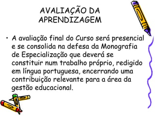 AVALIAÇÃO DA
          APRENDIZAGEM

• A avaliação final do Curso será presencial
  e se consolida na defesa da Monografia
  de Especialização que deverá se
  constituir num trabalho próprio, redigido
  em língua portuguesa, encerrando uma
  contribuição relevante para a área da
  gestão educacional.
 