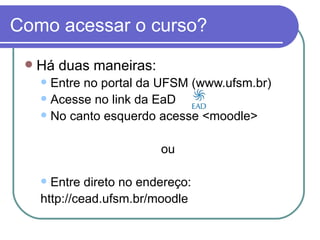 Como acessar o curso?
    Há duas maneiras:
      Entre no portal da UFSM (www.ufsm.br)
      Acesse no link da EaD
      No canto esquerdo acesse <moodle>



                          ou

      Entre direto no endereço:
     http://cead.ufsm.br/moodle
 
