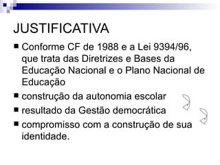 JUSTIFICATIVA
 Conforme CF de 1988 e a Lei 9394/96,
  que trata das Diretrizes e Bases da
  Educação Nacional e o Plano Nacional de
  Educação
 construção da autonomia escolar
 resultado da Gestão democrática
 compromisso com a construção de sua
  identidade.
 