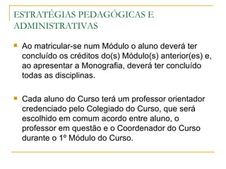 ESTRATÉGIAS PEDAGÓGICAS E
ADMINISTRATIVAS
   Ao matricular-se num Módulo o aluno deverá ter
    concluído os créditos do(s) Módulo(s) anterior(es) e,
    ao apresentar a Monografia, deverá ter concluído
    todas as disciplinas.

   Cada aluno do Curso terá um professor orientador
    credenciado pelo Colegiado do Curso, que será
    escolhido em comum acordo entre aluno, o
    professor em questão e o Coordenador do Curso
    durante o 1º Módulo do Curso.
 