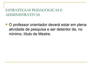 ESTRATÉGIAS PEDAGÓGICAS E
ADMINISTRATIVAS

   O professor orientador deverá estar em plena
    atividade de pesquisa e ser detentor de, no
    mínimo, título de Mestre.
 