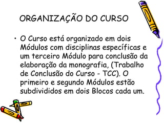 ORGANIZAÇÃO DO CURSO

• O Curso está organizado em dois
  Módulos com disciplinas específicas e
  um terceiro Módulo para conclusão da
  elaboração da monografia, (Trabalho
  de Conclusão do Curso - TCC). O
  primeiro e segundo Módulos estão
  subdivididos em dois Blocos cada um.
 