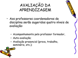 AVALIAÇÃO DA
         APRENDIZAGEM

• Aos professores coordenadores de
  disciplina serão sugeridos quatro níveis de
  avaliação:

  – Acompanhamento pelo professor formador,
  – Auto-avaliação;
  – Avaliação presencial (prova, trabalho,
    seminário, etc.);
 