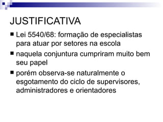 JUSTIFICATIVA
 Lei 5540/68: formação de especialistas
  para atuar por setores na escola
 naquela conjuntura cumpriram muito bem
  seu papel
 porém observa-se naturalmente o
  esgotamento do ciclo de supervisores,
  administradores e orientadores
 