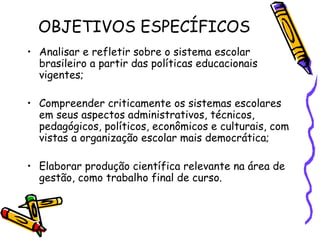 OBJETIVOS ESPECÍFICOS
• Analisar e refletir sobre o sistema escolar
  brasileiro a partir das políticas educacionais
  vigentes;

• Compreender criticamente os sistemas escolares
  em seus aspectos administrativos, técnicos,
  pedagógicos, políticos, econômicos e culturais, com
  vistas a organização escolar mais democrática;

• Elaborar produção científica relevante na área de
  gestão, como trabalho final de curso.
 