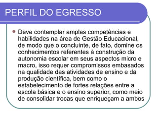 PERFIL DO EGRESSO
    Deve contemplar amplas competências e
     habilidades na área de Gestão Educacional,
     de modo que o concluinte, de fato, domine os
     conhecimentos referentes à construção da
     autonomia escolar em seus aspectos micro e
     macro, isso requer compromissos embasados
     na qualidade das atividades de ensino e da
     produção científica, bem como o
     estabelecimento de fortes relações entre a
     escola básica e o ensino superior, como meio
     de consolidar trocas que enriqueçam a ambos
 
