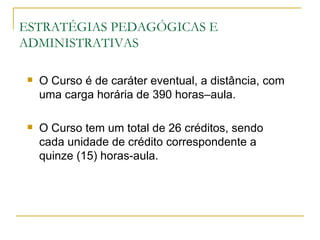 ESTRATÉGIAS PEDAGÓGICAS E
ADMINISTRATIVAS

    O Curso é de caráter eventual, a distância, com
     uma carga horária de 390 horas–aula.

    O Curso tem um total de 26 créditos, sendo
     cada unidade de crédito correspondente a
     quinze (15) horas-aula.
 