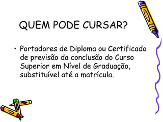 QUEM PODE CURSAR?

• Portadores de Diploma ou Certificado
  de previsão da conclusão do Curso
  Superior em Nível de Graduação,
  substituível até a matrícula.
 