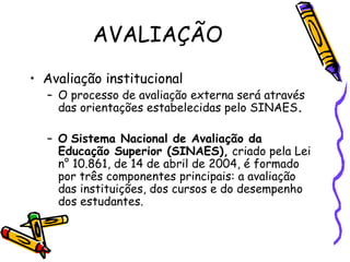 AVALIAÇÃO
• Avaliação institucional
  – O processo de avaliação externa será através
    das orientações estabelecidas pelo SINAES.

  – O Sistema Nacional de Avaliação da
    Educação Superior (SINAES), criado pela Lei
    n° 10.861, de 14 de abril de 2004, é formado
    por três componentes principais: a avaliação
    das instituições, dos cursos e do desempenho
    dos estudantes.
 