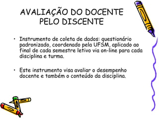 AVALIAÇÃO DO DOCENTE
      PELO DISCENTE

• Instrumento de coleta de dados: questionário
  padronizado, coordenado pela UFSM, aplicado ao
  final de cada semestre letivo via on-line para cada
  disciplina e turma.

• Este instrumento visa avaliar o desempenho
  docente e também o conteúdo da disciplina.
 
