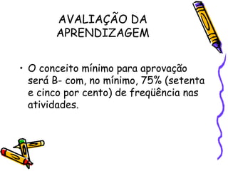 AVALIAÇÃO DA
       APRENDIZAGEM


• O conceito mínimo para aprovação
  será B- com, no mínimo, 75% (setenta
  e cinco por cento) de freqüência nas
  atividades.
 