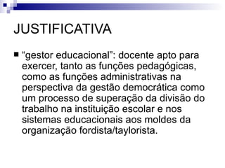 JUSTIFICATIVA
   “gestor educacional”: docente apto para
    exercer, tanto as funções pedagógicas,
    como as funções administrativas na
    perspectiva da gestão democrática como
    um processo de superação da divisão do
    trabalho na instituição escolar e nos
    sistemas educacionais aos moldes da
    organização fordista/taylorista.
 