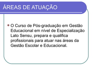 ÁREAS DE ATUAÇÃO


    O Curso de Pós-graduação em Gestão
     Educacional em nível de Especialização
     Lato Sensu, prepara e qualifica
     profissionais para atuar nas áreas da
     Gestão Escolar e Educacional.
 