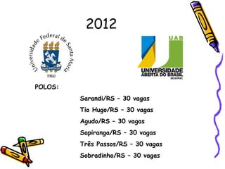 2012



POLOS:
         Sarandi/RS – 30 vagas
         Tio Hugo/RS – 30 vagas
         Agudo/RS – 30 vagas
         Sapiranga/RS – 30 vagas
         Três Passos/RS – 30 vagas
         Sobradinho/RS – 30 vagas
 