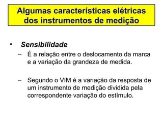 Algumas características elétricas
     dos instrumentos de medição

•   Sensibilidade
    – É a relação entre o deslocamento da marca
      e a variação da grandeza de medida.

    – Segundo o VIM é a variação da resposta de
      um instrumento de medição dividida pela
      correspondente variação do estímulo.
 