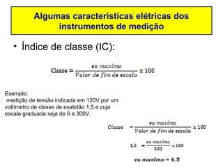 Algumas características elétricas dos
               instrumentos de medição

   • Índice de classe (IC):



Exemplo:
 medição de tensão indicada em 120V por um
voltímetro de classe de exatidão 1,5 e cuja
escala graduada seja de 0 a 300V.
 