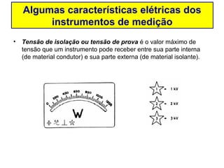 Algumas características elétricas dos
        instrumentos de medição
• Tensão de isolação ou tensão de prova é o valor máximo de
  tensão que um instrumento pode receber entre sua parte interna
  (de material condutor) e sua parte externa (de material isolante).
 