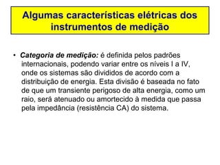 Algumas características elétricas dos
       instrumentos de medição

• Categoria de medição: é definida pelos padrões
  internacionais, podendo variar entre os níveis I a IV,
  onde os sistemas são divididos de acordo com a
  distribuição de energia. Esta divisão é baseada no fato
  de que um transiente perigoso de alta energia, como um
  raio, será atenuado ou amortecido à medida que passa
  pela impedância (resistência CA) do sistema.
 