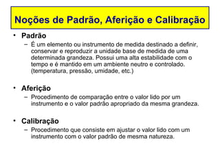 Noções de Padrão, Aferição e Calibração
• Padrão
  – É um elemento ou instrumento de medida destinado a definir,
    conservar e reproduzir a unidade base de medida de uma
    determinada grandeza. Possui uma alta estabilidade com o
    tempo e é mantido em um ambiente neutro e controlado.
    (temperatura, pressão, umidade, etc.)

• Aferição
  – Procedimento de comparação entre o valor lido por um
    instrumento e o valor padrão apropriado da mesma grandeza.

• Calibração
  – Procedimento que consiste em ajustar o valor lido com um
    instrumento com o valor padrão de mesma natureza.
 