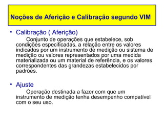 Noções de Aferição e Calibração segundo VIM

• Calibração ( Aferição)
       Conjunto de operações que estabelece, sob
  condições especificadas, a relação entre os valores
  indicados por um instrumento de medição ou sistema de
  medição ou valores representados por uma medida
  materializada ou um material de referência, e os valores
  correspondentes das grandezas estabelecidos por
  padrões.

• Ajuste
       Operação destinada a fazer com que um
  instrumento de medição tenha desempenho compatível
  com o seu uso.
 
