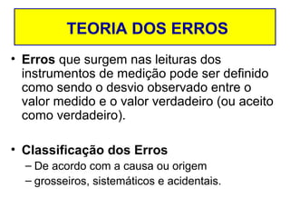 TEORIA DOS ERROS
• Erros que surgem nas leituras dos
  instrumentos de medição pode ser definido
  como sendo o desvio observado entre o
  valor medido e o valor verdadeiro (ou aceito
  como verdadeiro).

• Classificação dos Erros
  – De acordo com a causa ou origem
  – grosseiros, sistemáticos e acidentais.
 