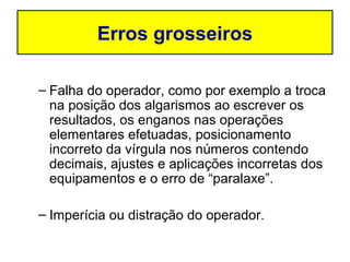Erros grosseiros

– Falha do operador, como por exemplo a troca
  na posição dos algarismos ao escrever os
  resultados, os enganos nas operações
  elementares efetuadas, posicionamento
  incorreto da vírgula nos números contendo
  decimais, ajustes e aplicações incorretas dos
  equipamentos e o erro de “paralaxe”.

– Imperícia ou distração do operador.
 