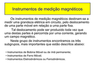 Instrumentos de medição magnéticos

    Os instrumentos de medição magnéticos destinam-se a
medir uma grandeza elétrica em circuito, pelo deslocamento
de uma parte móvel em relação a uma parte fixa.
    Tal deslocamento pode ser produzido toda vez que
uma destas partes é percorrida por uma corrente, gerando
um campo magnético.
    Neste grupo de instrumentos encontramos os três
subgrupos, mais importantes que estão descritos abaixo:

• Instrumentos de Bobina Móvel ou de ímã permanente;
• Instrumentos de Ferro Móvel;
• Instrumentos Eletrodinâmicos ou Ferrodinâmicos.
 