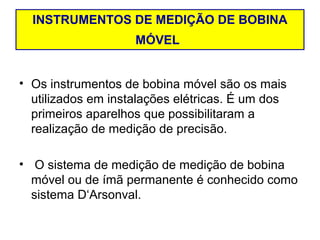 INSTRUMENTOS DE MEDIÇÃO DE BOBINA
                    MÓVEL


• Os instrumentos de bobina móvel são os mais
  utilizados em instalações elétricas. É um dos
  primeiros aparelhos que possibilitaram a
  realização de medição de precisão.

• O sistema de medição de medição de bobina
  móvel ou de ímã permanente é conhecido como
  sistema D‘Arsonval.
 