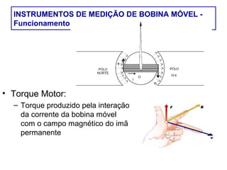 INSTRUMENTOS DE MEDIÇÃO DE BOBINA MÓVEL -
  Funcionamento




• Torque Motor:
  – Torque produzido pela interação
    da corrente da bobina móvel
    com o campo magnético do imã
    permanente
 