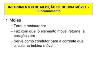 INSTRUMENTOS DE MEDIÇÃO DE BOBINA MÓVEL -
               Funcionamento

• Molas
  – Torque restaurador
  – Faz com que o elemento móvel retorne à
    posição zero
  – Serve como condutor para a corrente que
    circula na bobina móvel
 