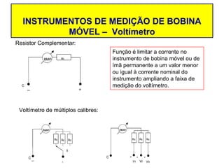 INSTRUMENTOS DE MEDIÇÃO DE BOBINA
          MÓVEL – Voltímetro
Resistor Complementar:
                                     Função é limitar a corrente no
                                     instrumento de bobina móvel ou de
                                     ímã permanente a um valor menor
                                     ou igual à corrente nominal do
                                     instrumento ampliando a faixa de
                                     medição do voltímetro.



 Voltímetro de múltiplos calibres:
 