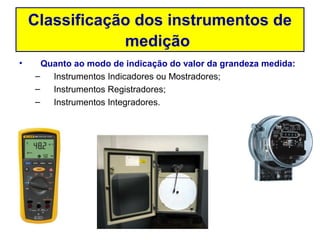 Classificação dos instrumentos de
                medição
•     Quanto ao modo de indicação do valor da grandeza medida:
    –   Instrumentos Indicadores ou Mostradores;
    –   Instrumentos Registradores;
    –   Instrumentos Integradores.
 