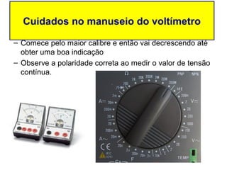 Cuidados no manuseio do voltímetro

– Comece pelo maior calibre e então vai decrescendo até
  obter uma boa indicação
– Observe a polaridade correta ao medir o valor de tensão
  contínua.
 