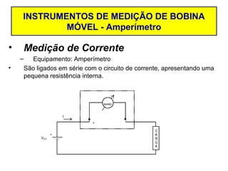INSTRUMENTOS DE MEDIÇÃO DE BOBINA
            MÓVEL - Amperímetro

•       Medição de Corrente
    –      Equipamento: Amperímetro
•       São ligados em série com o circuito de corrente, apresentando uma
        pequena resistência interna.
 