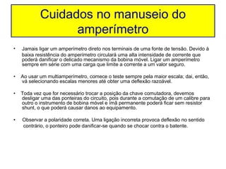 Cuidados no manuseio do
                  amperímetro
•   Jamais ligar um amperímetro direto nos terminais de uma fonte de tensão. Devido à
    baixa resistência do amperímetro circulará uma alta intensidade de corrente que
    poderá danificar o delicado mecanismo da bobina móvel. Ligar um amperímetro
    sempre em série com uma carga que limite a corrente a um valor seguro.

•   Ao usar um multiamperímetro, comece o teste sempre pela maior escala; dai, então,
    vá selecionando escalas menores até obter uma deflexão razoável.

•   Toda vez que for necessário trocar a posição da chave comutadora, devemos
    desligar uma das ponteiras do circuito, pois durante a comutação de um calibre para
    outro o instrumento de bobina móvel e ímã permanente poderá ficar sem resistor
    shunt, o que poderá causar danos ao equipamento.

•   Observar a polaridade correta. Uma ligação incorreta provoca deflexão no sentido
    contrário, o ponteiro pode danificar-se quando se chocar contra o batente.
 