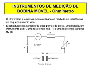 INSTRUMENTOS DE MEDIÇÃO DE
               Resistência Elétrica
           BOBINA MÓVEL - Ohmímetro
•   O Ohmímetro é um instrumento utilizado na medição de resistências
    de pequeno e médio valor.
•   É constituído basicamente de duas pontas de prova, uma bateria, um
    instrumento BMIP, uma resistência fixa R1 e uma resistência variável
    R2 ligados em série.
 