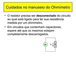 Cuidados no manuseio do Ohmímetro

• O resistor precisa ser desconectado do circuito
  ao qual está ligado para ter sua resistência
  medida por um ohmímetro.
• Em circuitos que contenham capacitores,
  espere até que os mesmos estejam
  completamente descarregados.
 