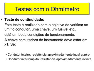 Testes com o Ohmímetro
• Teste de continuidade:
  Este teste é realizado com o objetivo de verificar se
  um fio condutor, uma chave, um fusível etc.,
  está em boas condições de funcionamento.
  A chave comutadora do instrumento deve estar em
  x1. Se:

  • Condutor inteiro: resistência aproximadamente igual a zero
  • Condutor interrompido: resistência aproximadamente infinita
 